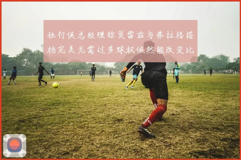 独行侠总经理称莫雷兹与弗拉格搭档完美无需过多球权依然能改变比赛局势