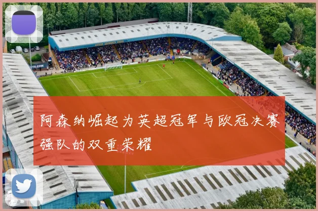 阿森纳崛起为英超冠军与欧冠决赛强队的双重荣耀