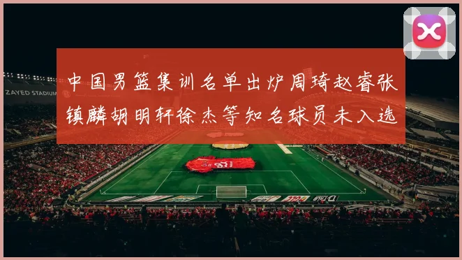 中国男篮集训名单出炉周琦赵睿张镇麟胡明轩徐杰等知名球员未入选