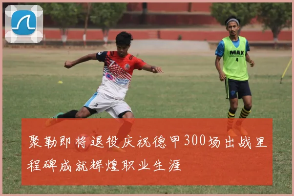 聚勒即将退役庆祝德甲300场出战里程碑成就辉煌职业生涯