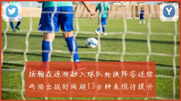 杨瀚森逐渐融入球队轮换阵容连续两场出战时间超13分钟表现待提升