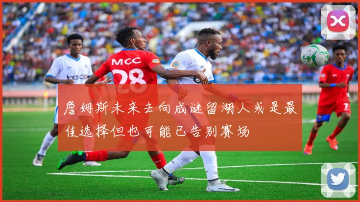 詹姆斯未来去向成谜留湖人或是最佳选择但也可能已告别赛场
