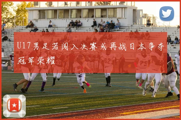 U17男足若闯入决赛或再战日本争夺冠军荣耀