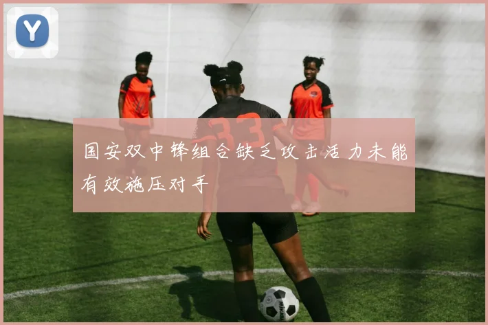 国安双中锋组合缺乏攻击活力未能有效施压对手