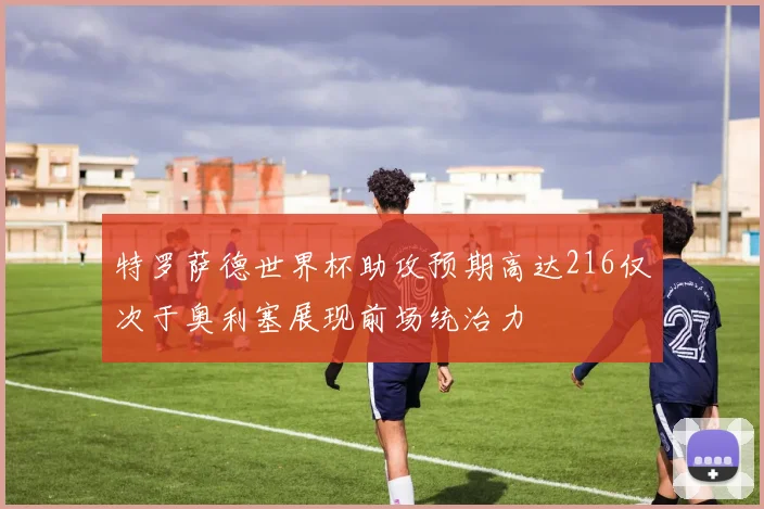 特罗萨德世界杯助攻预期高达216仅次于奥利塞展现前场统治力