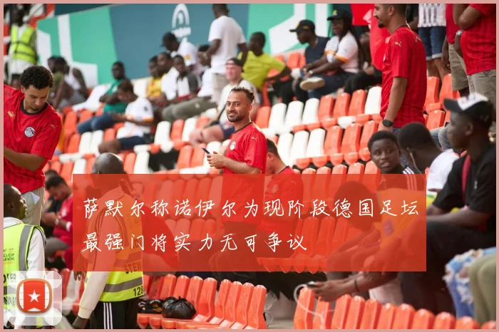 萨默尔称诺伊尔为现阶段德国足坛最强门将实力无可争议
