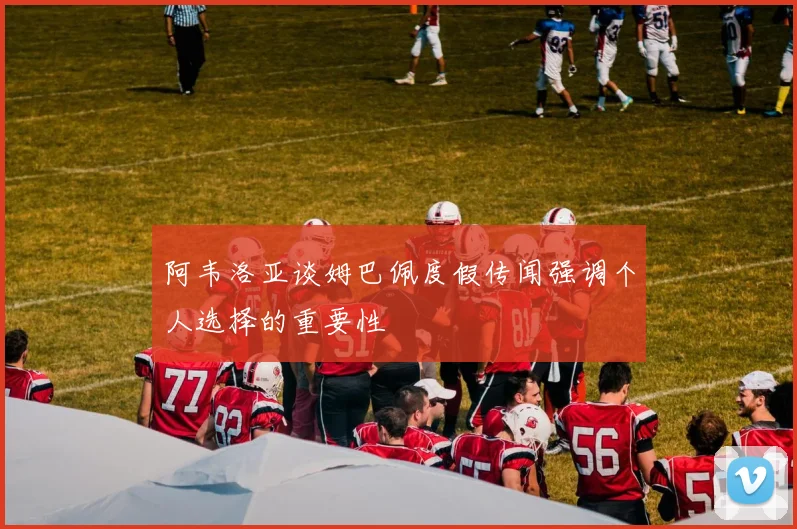 阿韦洛亚谈姆巴佩度假传闻强调个人选择的重要性
