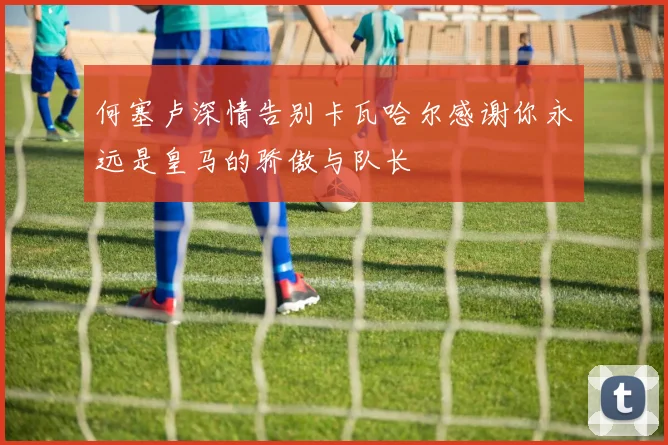 何塞卢深情告别卡瓦哈尔感谢你永远是皇马的骄傲与队长