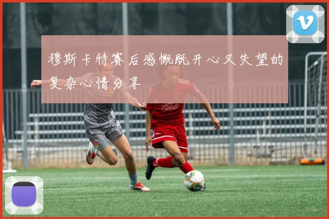 穆斯卡特赛后感慨既开心又失望的复杂心情分享