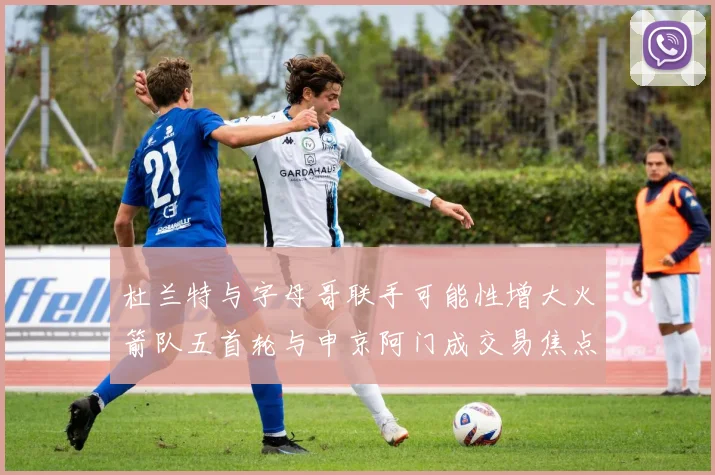 杜兰特与字母哥联手可能性增大火箭队五首轮与申京阿门成交易焦点