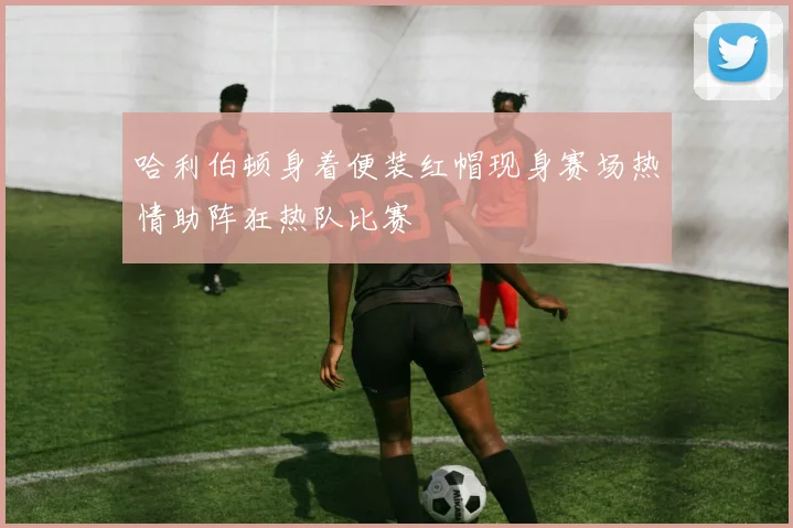 哈利伯顿身着便装红帽现身赛场热情助阵狂热队比赛
