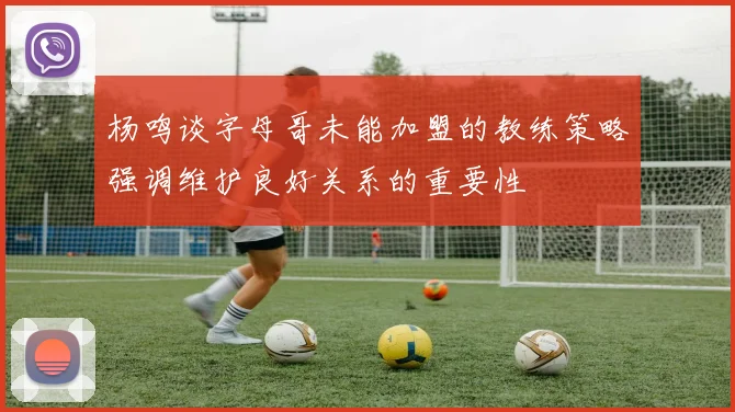 杨鸣谈字母哥未能加盟的教练策略强调维护良好关系的重要性